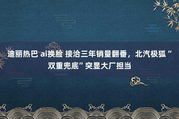 迪丽热巴 ai换脸 接洽三年销量翻番，北汽极狐“双重兜底”突显大厂担当