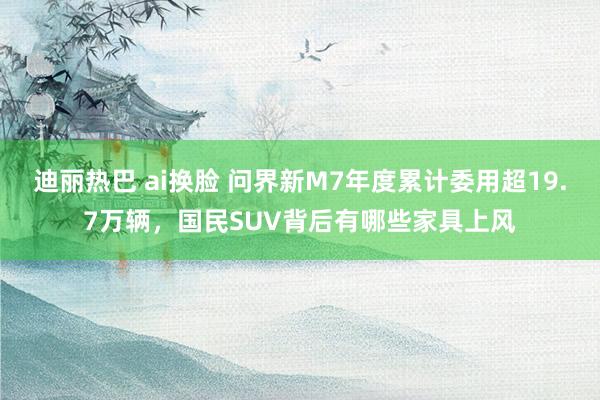 迪丽热巴 ai换脸 问界新M7年度累计委用超19.7万辆，国民SUV背后有哪些家具上风