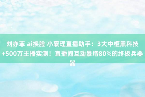 刘亦菲 ai换脸 小襄理直播助手：3大中枢黑科技+500万主播实测！直播间互动暴增80%的终极兵器