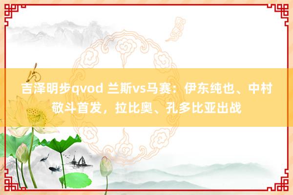 吉泽明步qvod 兰斯vs马赛：伊东纯也、中村敬斗首发，拉比奥、孔多比亚出战