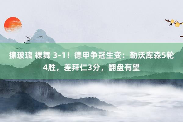 擦玻璃 裸舞 3-1！德甲争冠生变：勒沃库森5轮4胜，差拜仁3分，翻盘有望