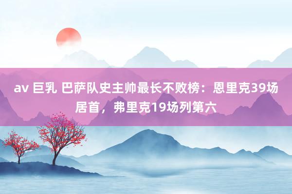 av 巨乳 巴萨队史主帅最长不败榜：恩里克39场居首，弗里克19场列第六