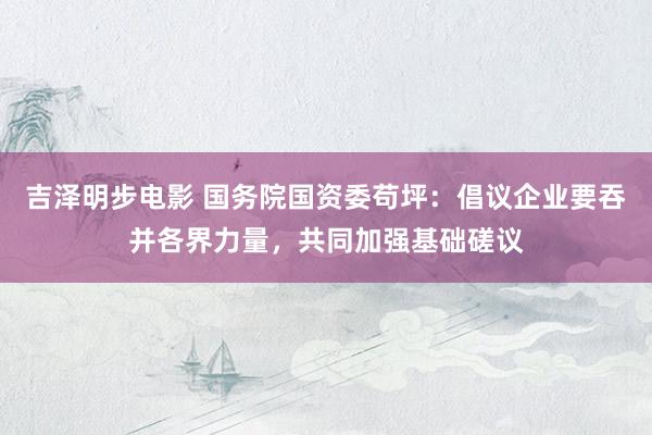 吉泽明步电影 国务院国资委苟坪：倡议企业要吞并各界力量，共同加强基础磋议