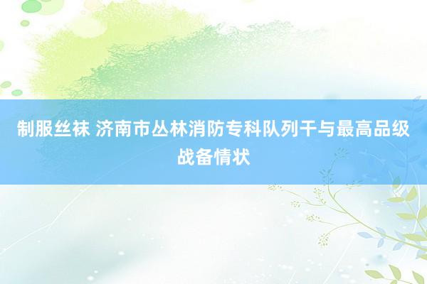 制服丝袜 济南市丛林消防专科队列干与最高品级战备情状