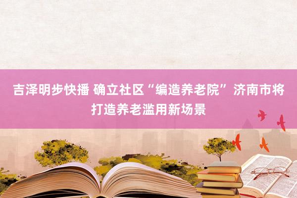 吉泽明步快播 确立社区“编造养老院” 济南市将打造养老滥用新场景