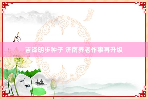 吉泽明步种子 济南养老作事再升级