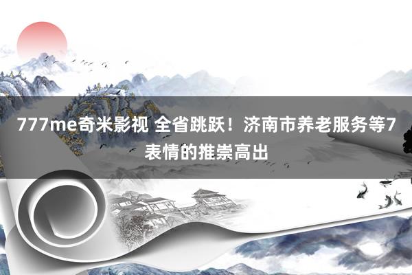 777me奇米影视 全省跳跃！济南市养老服务等7表情的推崇高出