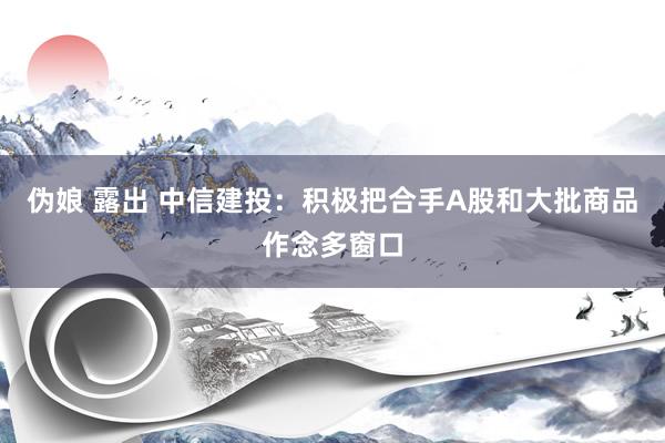 伪娘 露出 中信建投：积极把合手A股和大批商品作念多窗口