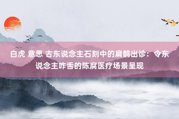 白虎 意思 古东说念主石刻中的扁鹊出诊：令东说念主咋舌的陈腐医疗场景呈现