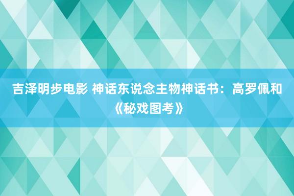 吉泽明步电影 神话东说念主物神话书：高罗佩和《秘戏图考》