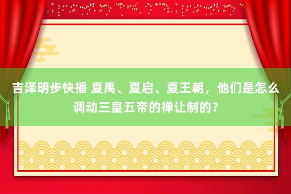 吉泽明步快播 夏禹、夏启、夏王朝，他们是怎么调动三皇五帝的禅让制的？