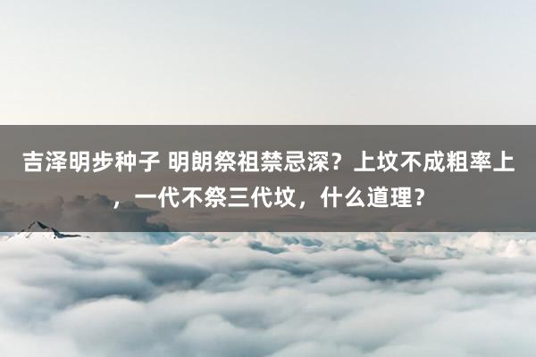 吉泽明步种子 明朗祭祖禁忌深？上坟不成粗率上，一代不祭三代坟，什么道理？