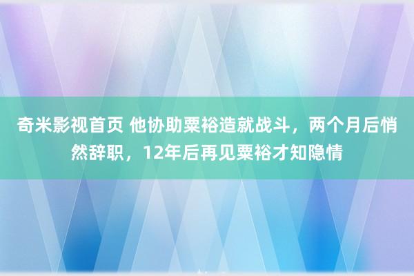 奇米影视首页 他协助粟裕造就战斗，两个月后悄然辞职，12年后再见粟裕才知隐情