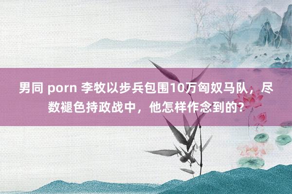 男同 porn 李牧以步兵包围10万匈奴马队，尽数褪色持政战中，他怎样作念到的？