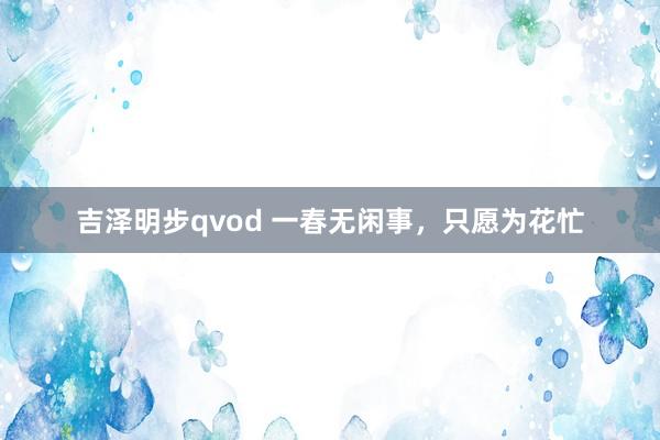 吉泽明步qvod 一春无闲事，只愿为花忙