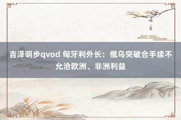 吉泽明步qvod 匈牙利外长：俄乌突破合手续不允洽欧洲、非洲利益