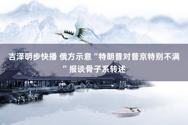 吉泽明步快播 俄方示意“特朗普对普京特别不满”报谈骨子系转述
