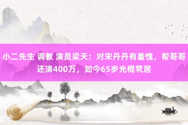 小二先生 调教 演员梁天：对宋丹丹有羞愧，帮哥哥还清400万，如今65岁光棍茕居