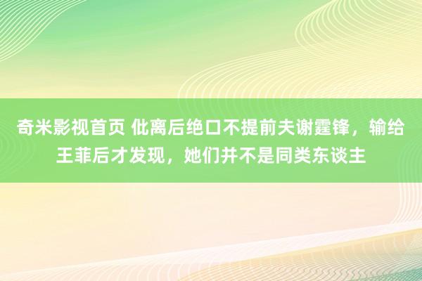 奇米影视首页 仳离后绝口不提前夫谢霆锋，输给王菲后才发现，她们并不是同类东谈主