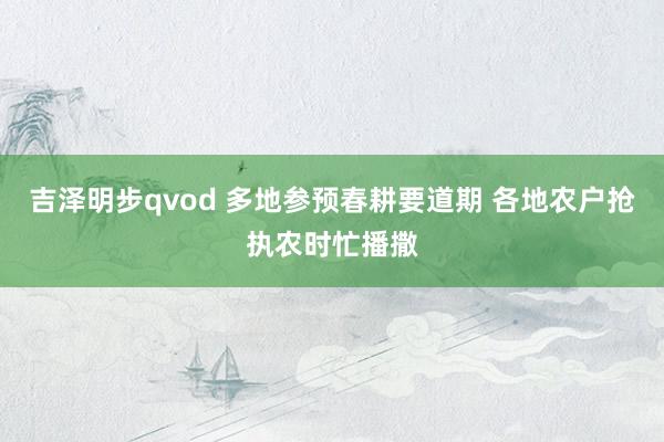 吉泽明步qvod 多地参预春耕要道期 各地农户抢执农时忙播撒