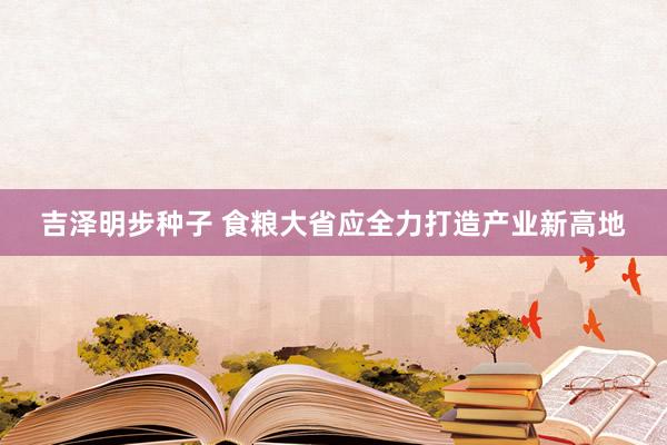 吉泽明步种子 食粮大省应全力打造产业新高地