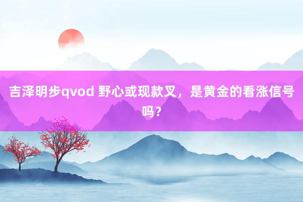 吉泽明步qvod 野心或现款叉，是黄金的看涨信号吗？