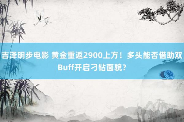 吉泽明步电影 黄金重返2900上方！多头能否借助双Buff开启刁钻面貌？