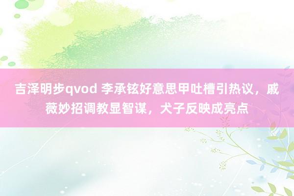 吉泽明步qvod 李承铉好意思甲吐槽引热议，戚薇妙招调教显智谋，犬子反映成亮点