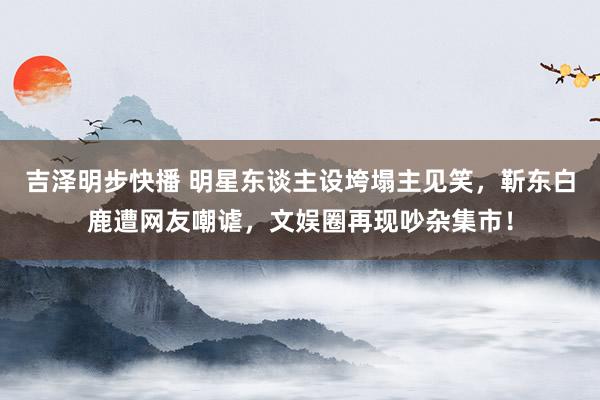 吉泽明步快播 明星东谈主设垮塌主见笑，靳东白鹿遭网友嘲谑，文娱圈再现吵杂集市！