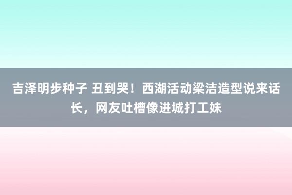 吉泽明步种子 丑到哭！西湖活动梁洁造型说来话长，网友吐槽像进城打工妹