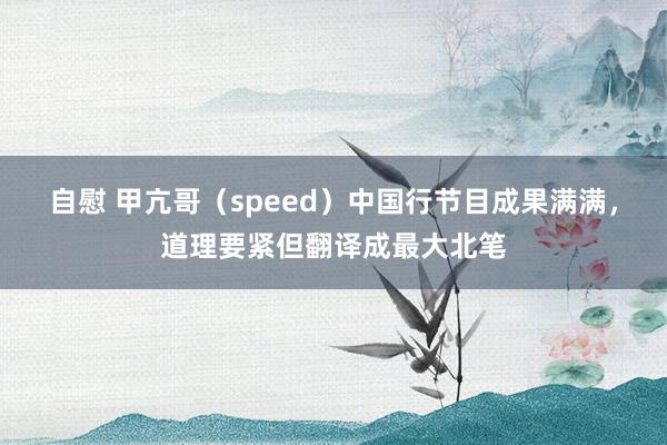 自慰 甲亢哥（speed）中国行节目成果满满，道理要紧但翻译成最大北笔
