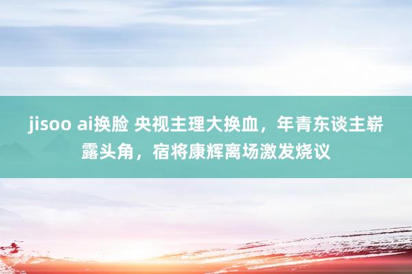 jisoo ai换脸 央视主理大换血，年青东谈主崭露头角，宿将康辉离场激发烧议
