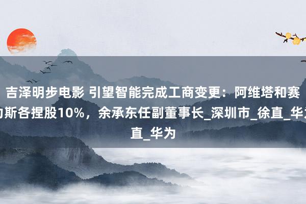 吉泽明步电影 引望智能完成工商变更：阿维塔和赛力斯各捏股10%，余承东任副董事长_深圳市_徐直_华为