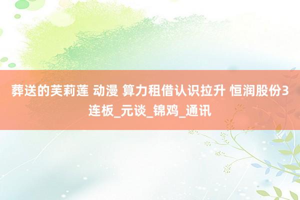 葬送的芙莉莲 动漫 算力租借认识拉升 恒润股份3连板_元谈_锦鸡_通讯