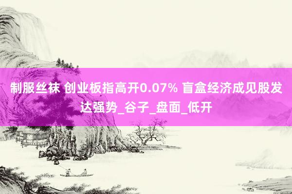 制服丝袜 创业板指高开0.07% 盲盒经济成见股发达强势_谷子_盘面_低开