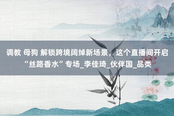调教 母狗 解锁跨境阔绰新场景，这个直播间开启“丝路香水”专场_李佳琦_伙伴国_品类
