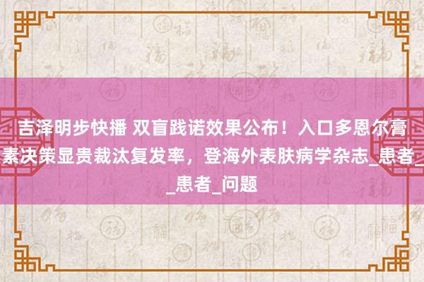 吉泽明步快播 双盲践诺效果公布！入口多恩尔膏无激素决策显贵裁汰复发率，登海外表肤病学杂志_患者_问题