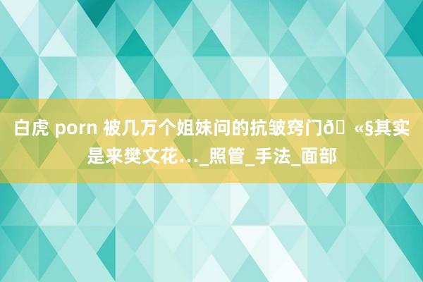 白虎 porn 被几万个姐妹问的抗皱窍门🫧其实是来樊文花…_照管_手法_面部