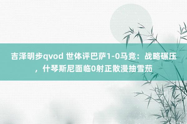 吉泽明步qvod 世体评巴萨1-0马竞：战略碾压，什琴斯尼面临0射正散漫抽雪茄