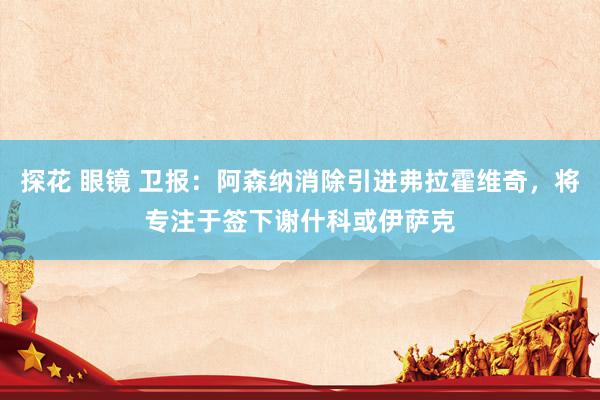 探花 眼镜 卫报：阿森纳消除引进弗拉霍维奇，将专注于签下谢什科或伊萨克