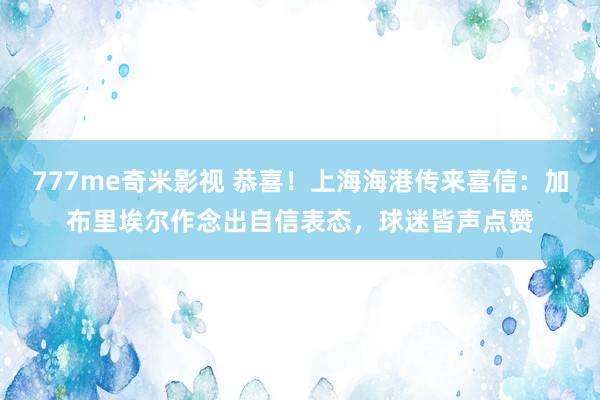 777me奇米影视 恭喜！上海海港传来喜信：加布里埃尔作念出自信表态，球迷皆声点赞
