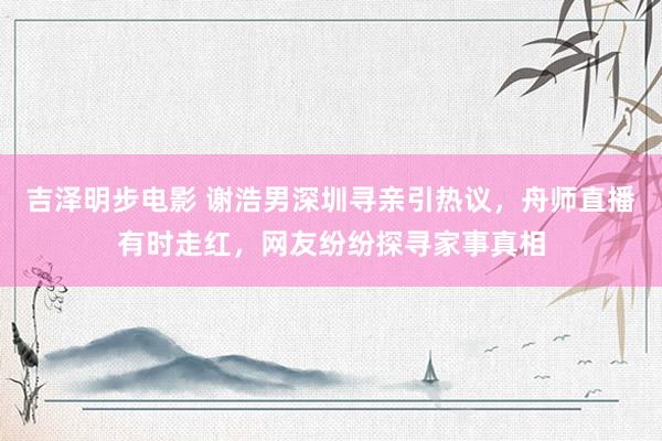 吉泽明步电影 谢浩男深圳寻亲引热议，舟师直播有时走红，网友纷纷探寻家事真相