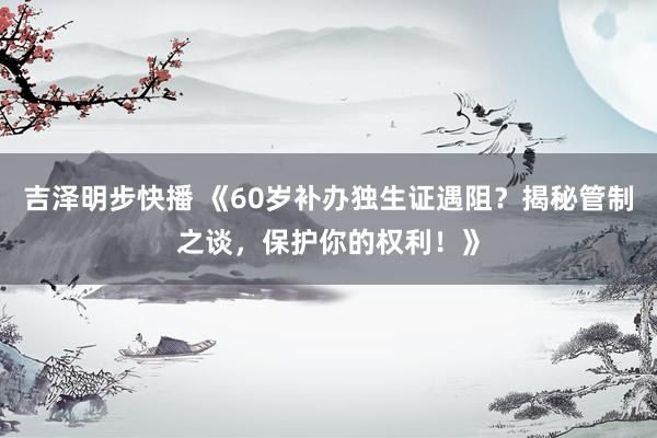 吉泽明步快播 《60岁补办独生证遇阻？揭秘管制之谈，保护你的权利！》