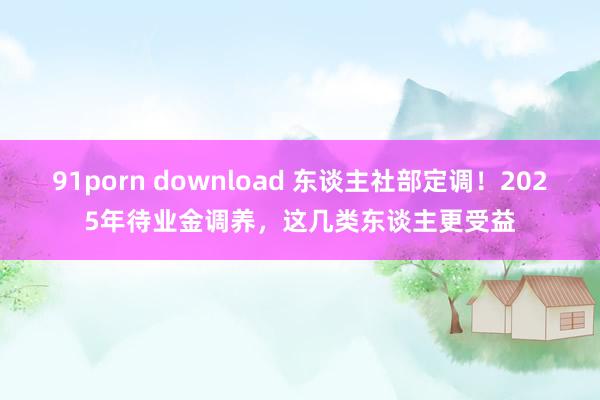 91porn download 东谈主社部定调！2025年待业金调养，这几类东谈主更受益