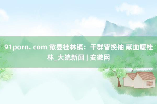 91porn. com 歙县桂林镇：干群皆挽袖 献血暖桂林_大皖新闻 | 安徽网
