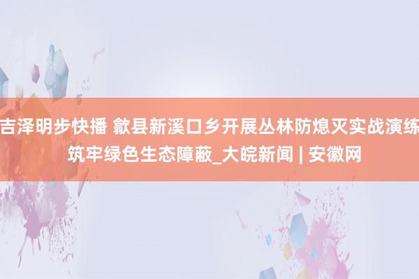 吉泽明步快播 歙县新溪口乡开展丛林防熄灭实战演练  筑牢绿色生态障蔽_大皖新闻 | 安徽网