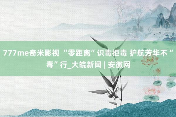 777me奇米影视 “零距离”识毒拒毒 护航芳华不“毒”行_大皖新闻 | 安徽网