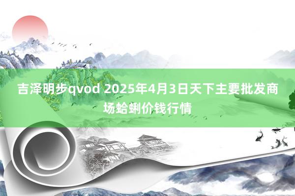 吉泽明步qvod 2025年4月3日天下主要批发商场蛤蜊价钱行情