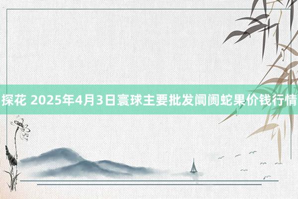 探花 2025年4月3日寰球主要批发阛阓蛇果价钱行情