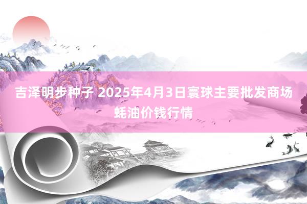 吉泽明步种子 2025年4月3日寰球主要批发商场蚝油价钱行情